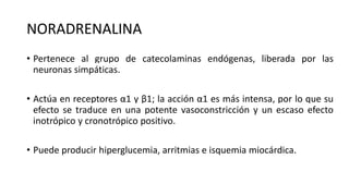 NORADRENALINA
• Pertenece al grupo de catecolaminas endógenas, liberada por las
neuronas simpáticas.
• Actúa en receptores α1 y β1; la acción α1 es más intensa, por lo que su
efecto se traduce en una potente vasoconstricción y un escaso efecto
inotrópico y cronotrópico positivo.
• Puede producir hiperglucemia, arritmias e isquemia miocárdica.
 