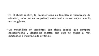 • En el shock séptico, la noradrenalina es también el vasopresor de
elección, dado que es un potente vasoconstrictor con escaso efecto
arritmogénico.
• Un metanálisis en pacientes con shock séptico que comparó
noradrenalina y dopamina mostró que esta se asocia a más
mortalidad e incidencia de arritmias.
 