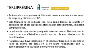 TERLIPRESINA
• Análogo de la vasopresina. A diferencia de esta, aumenta el consumo
de oxígeno y disminuye el GC.
• Este fármaco se ha utilizado con éxito como terapia de rescate en
pacientes con shock séptico resistentes a las catecolaminas, sin añadir
complicaciones.
• La evidencia hace pensar que queda reservada como fármaco para el
shock con vasodilatación cuando no se obtiene efecto con la
noradrenalina.
• No parece que haya indicación en el shock cardiogénico, si además se
tiene en cuenta los casos en la literatura relacionados con su
administración y la aparición de infarto de miocardio.
 