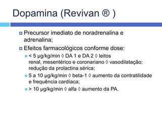 Dopamina (Revivan ® )Precursor imediato de noradrenalina e adrenalina; Efeitos farmacológicos conforme dose: < 5 µg/kg/min  DA 1 e DA 2  leitos renal, mesentérico e coronariano  vasodilatação; redução da prolactina sérica; 5 a 10 µg/kg/min  beta-1  aumento da contratilidade e frequência cardíaca; > 10 µg/kg/min  alfa  aumento da PA. 