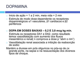 DOPAMINAInicio de ação = 1 a 2 min, meia vida = 2 minEstimula de modo dose-dependente os receptores dopaminérgicos α1 vasculares, β1 cardíacos e β2 periféricosDOPA EM DOSES BAIXAS – 0,2 E 3,0 mcg kg min.    Estimula os receptores DA1 e DA2, como resultado temos vasodilatação com aumento dos fluxos mesentérico e renal( n comprova a dose p “abrir o rim”) Vasodilatação renal associada a inibição da reabsorção de sodio:Mantém a diurese em pcts oliguricos no pós-op de cx grande porte, na sepse e na ressuscitação dos diversos tipos de choque.