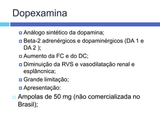 DopexaminaAnálogo sintético da dopamina; Beta-2 adrenérgicos e dopaminérgicos (DA 1 e DA 2 ); Aumento da FC e do DC; Diminuição da RVS e vasodilatação renal e esplâncnica; Grande limitação; Apresentação: Ampolas de 50 mg (não comercializada no Brasil);