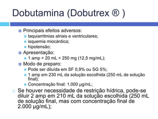 Dobutamina (Dobutrex ® ) Principais efeitos adversos: taquiarritmias atriais e ventriculares; isquemia miocárdica; hipotensão; Apresentação: 1 amp = 20 mL = 250 mg (12,5 mg/mL); Modo de preparo: Pode ser diluída em SF 0,9% ou SG 5%; 1 amp em 230 mL da solução escolhida (250 mL de solução final); Concentração final: 1.000 µg/mL; Se houver necessidade de restrição hídrica, pode-se diluir 2 amp em 210 mL da solução escolhida (250 mL de solução final, mas com concentração final de 2.000 µg/mL);