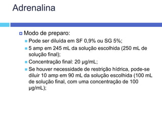 Adrenalina Modo de preparo: Pode ser diluída em SF 0,9% ou SG 5%; 5 amp em 245 mL da solução escolhida (250 mL de solução final); Concentração final: 20 µg/mL; Se houver necessidade de restrição hídrica, pode-se diluir 10 amp em 90 mL da solução escolhida (100 mL de solução final, com uma concentração de 100 µg/mL); 