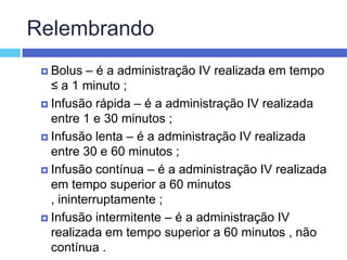 RelembrandoBolus – é a administração IV realizada em tempo ≤ a 1 minuto ; Infusão rápida – é a administração IV realizada entre 1 e 30 minutos ; Infusão lenta – é a administração IV realizada entre 30 e 60 minutos ; Infusão contínua – é a administração IV realizada em tempo superior a 60 minutos , ininterruptamente ; Infusão intermitente – é a administração IV realizada em tempo superior a 60 minutos , não contínua . 