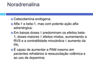 Noradrenalina Catecolamina endógena; Alfa-1 e beta-1, mas com potente ação alfa-adrenérgica; Em baixas doses  predominam os efeitos beta-1; doses maiores  efeitos mistos, aumentando a RVS e a contratilidade miocárdica  aumento da PA; É capaz de aumentar a PAM mesmo em pacientes refratários à ressuscitação volêmica e ao uso de dopamina; 