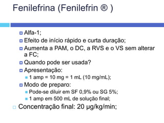 Fenilefrina (Fenilefrin ® ) Alfa-1; Efeito de início rápido e curta duração; Aumenta a PAM, o DC, a RVS e o VS sem alterar a FC; Quando pode ser usada? Apresentação: 1 amp = 10 mg = 1 mL (10 mg/mL); Modo de preparo: Pode-se diluir em SF 0,9% ou SG 5%; 1 amp em 500 mL de solução final; Concentração final: 20 µg/kg/min; 