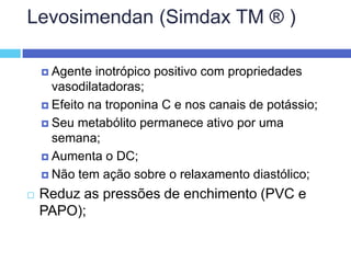 Levosimendan (Simdax TM ® ) Agente inotrópico positivo com propriedades vasodilatadoras; Efeito na troponina C e nos canais de potássio; Seu metabólito permanece ativo por uma semana; Aumenta o DC; Não tem ação sobre o relaxamento diastólico; Reduz as pressões de enchimento (PVC e PAPO);