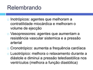 RelembrandoInotrópicos: agentes que melhoram a contratilidade miocárdica e melhoram o volume de ejecçãoVasopressores: agentes que aumentam a resistência vascular sistemica e a pressão arterialCronotrópico: aumenta a frequência cardíacaLusotrópico: melhora o relaxamento durante a diástole e diminui a pressão telediastólica nos ventrículos (melhora a função diastólica)