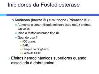 Inibidores da FosfodiesteraseAmrinona (Inocor ® ) e milrinona (Primacor ® ): Aumenta a contratilidade miocárdica e reduz o tônus vascular; Inibe a fosfodiesterase tipo III; Quando usar? ICC grave; EAP; Choque cardiogênico; Saída de CEC; Efeitos hemodinâmicos superiores quando associada à dobutamina;