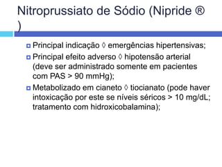 Nitroprussiato de Sódio (Nipride ® )Principal indicação  emergências hipertensivas; Principal efeito adverso  hipotensão arterial (deve ser administrado somente em pacientes com PAS > 90 mmHg); Metabolizado em cianeto  tiocianato (pode haver intoxicação por este se níveis séricos > 10 mg/dL; tratamento com hidroxicobalamina); 