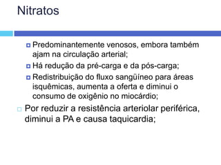 Nitratos Predominantemente venosos, embora também ajam na circulação arterial; Há redução da pré-carga e da pós-carga; Redistribuição do fluxo sangüíneo para áreas isquêmicas, aumenta a oferta e diminui o consumo de oxigênio no miocárdio; Por reduzir a resistência arteriolar periférica, diminui a PA e causa taquicardia; 