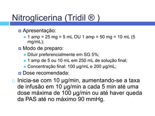 Nitroglicerina (Tridil ® ) Apresentação: 1 amp = 25 mg = 5 mL OU 1 amp = 50 mg = 10 mL (5 mg/mL); Modo de preparo: Diluir preferencialmente em SG 5%; 1 amp de 5 ou 10 mL em 250 mL de solução final; Concentração final: 100 µg/mL e 200 µg/mL; Dose recomendada: Inicia-se com 10 µg/min, aumentando-se a taxa de infusão em 10 µg/min a cada 5 min até uma dose máxima de 100 µg/min ou até haver queda da PAS até no máximo 90 mmHg. 