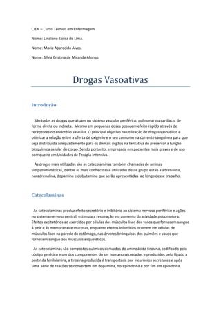 CIEN – Curso Técnico em Enfermagem

Nome: Lindiane Eloisa de Lima.

Nome: Maria Aparecida Alves.

Nome: Silvia Cristina de Miranda Afonso.




                        Drogas Vasoativas

Introdução


  São todas as drogas que atuam no sistema vascular periférico, pulmonar ou cardíaco, de
forma direta ou indireta. Mesmo em pequenas doses possuem efeito rápido através de
receptores do endotélio vascular. O principal objetivo na utilização de drogas vasoativas é
otimizar a relação entre a oferta de oxigênio e o seu consumo na corrente sanguínea para que
seja distribuída adequadamente para os demais órgãos na tentativa de preservar a função
bioquímica celular do corpo. Sendo portanto, empregada em pacientes mais graves e de uso
corriqueiro em Unidades de Terapia Intensiva.

  As drogas mais utilizadas são as catecolaminas também chamadas de aminas
simpatomiméticas, dentre as mais conhecidas e utilizadas desse grupo estão a adrenalina,
noradrenalina, dopamina e dobutamina que serão apresentadas ao longo desse trabalho.



Catecolaminas


 As catecolaminas produz efeito secretório e inibitório ao sistema nervoso periférico e ações
no sistema nervoso central, estimula a respiração e o aumento da atividade psicomotora.
Efeitos excitatórios ao exercidos por células dos músculos lisos dos vasos que fornecem sangue
á pele e ás membranas e mucosas, enquanto efeitos inibitórios ocorrem em células de
músculos lisos na parede do estômago, nas árvores brônquicas dos pulmões e vasos que
fornecem sangue aos músculos esqueléticos.

 As catecolaminas são compostos químicos derivados do aminoácido tirosina, codificado pelo
código genético e um dos componentes do ser humano secretados e produzidos pelo fígado a
partir da fenilalanina, a tirosina produzida é transportada por neurônios secretores e após
uma série de reações se convertem em dopamina, norepinefrina e por fim em epinefrina.
 