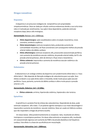 Drogas vasoativas:


Dopamina

   A dopamina é um precursor endógeno de norepinefrina com propriedades
simpaticomiméticas. Deve ser dada por infusão contínua endovenosa devido a sua curta meia-
vida e é inativada por alcalinizantes. Sua ação é dose dependente, podendo estimular
receptores dopa, beta e alfa minérgicos.

Apresentação: Revivan: 1ml = 5000mcgr.

        Efeito dopaminergico: ação vasodilatadora sobre circulação mesentérica, renal,
        coronária, cerebral e esplênica.
        Efeito betaminérgico: estimula receptores beta, produzindo aumento da
        contratilidade miocárdica, do fluxo coronáriano com consequente melhora da pressão
        arterial média e do débito cardiaco.
        Efeito alfaminérgico: estimula receptores alfa, provocando vasoconstrição periférica
        com aumento da resistência vascular sistêmica, da pressão arterial média, da FC e da
        pressão arterial pulmonar, além de diminuir o fluxo renal e mesentérico.
        Efeitos colaterais: taquicardia e aumento da resistência vascular sistêmica e da
        pressão arterial pulmonar.

Dobutamina


  A dobutamina é um análogo sintético da dopamina com predominante efeito beta 1 e fraco
efeito beta 2. Não depende de liberação endógena de catecolamina para sua ação. Seus
efeitos se devem a sua ação direta sobre o miocárdio, tendo muito pouca ação vascular
periférica. Causa, portanto, aumento do débito cardíaco e altera muito pouco a pressão
arterial e a FC.

Apresentação: Dobutrex: 1ml = 12.500gr.

        Efeitos colaterais: arritmia, hipertensão sistêmica, hipotensão e dor torácica.

Epinefrina


   A epinefrina é o produto final da síntese das catecolaminas. Dependendo da dose, pode
estimular receptores alfa e beta . É um potente agente inotrópico e sua maior desvantagem é
taquicardia e aumento da resistência vascular sistêmica. Deve ser usado em falência cardíaca
que não respondem a drogas de primeira escolha.

   Em doses baixas afeta predominantemente os receptores beta, resultando em efeitos
inotrópicos e cronotrópicos positivos. Em doses altas estimula os receptores alfa, resultando
em vasoconstrição vigorosa com aumento da PAM e da pressão diastólica e da frequência
cardíaca. Este efeito é a chave de sua eficiência em resuscitação.

Apresentação: Adrenalina: 1ml = 1000mcgr.
 