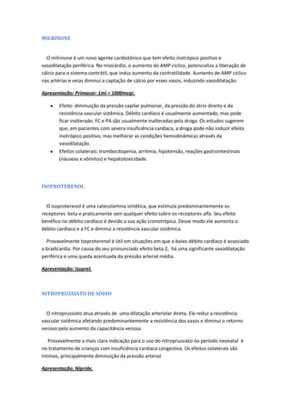 MILRINONE


  O milrinone é um novo agente cardiotônico que tem efeito inotrópico positivo e
vasodilatação periférica. No miocárdio, o aumento do AMP cíclico, potencializa a liberação de
cálcio para o sistema contrátil, que induz aumento da contratilidade. Aumento de AMP cíclico
nas artérias e veias diminui a captação de cálcio por esses vasos, induzindo vasodilatação.

Apresentação: Primacor: 1ml = 1000mcgr.

       Efeito: diminuição da pressão capilar pulmonar, da pressão do átrio direito e da
       resistência vascular sistêmica. Débito cardíaco é usualmente aumentado, mas pode
       ficar inalterado. FC e PA são usualmente inalteradas pela droga. Os estudos sugerem
       que, em pacientes com severa insuficiência cardíaca, a droga pode não induzir efeito
       inotrópico positivo, mas melhorar as condições hemodinâmicas através da
       vasodilatação.
       Efeitos colaterais: trombocitopenia, arritmia, hipotensão, reações gastrointestinais
       (náuseas e vômitos) e hepatotoxicidade.




ISOPROTERENOL


  O isoproterenol é uma catecolamina sintética, que estimula predominantemente os
receptores beta e praticamente sem qualquer efeito sobre os receptores alfa. Seu efeito
benéfico no débito cardíaco é devido a sua ação cronotrópica. Desse modo ele aumenta o
débito cardíaco e a FC e diminui a resistência vascular sistêmica.

  Provavelmente Isoproterenol é útil em situações em que o baixo débito cardíaco é associado
a bradicardia. Por causa do seu pronunciado efeito beta 2, há uma significante vasodilatação
periférica e uma queda acentuada da pressão arterial média.

Apresentação: Isuprel.



NITROPRUSSIATO DE SÓDIO


  O nitroprussiato atua através de uma dilatação arteriolar direta. Ele reduz a resistência
vascular sistêmica afetando predominantemente a resistência dos vasos e diminui o retorno
venoso pelo aumento da capacitância venosa.

   Provavelmente a mais clara indicação para o uso do nitroprussiato no período neonatal é
no tratamento de crianças com insuficiência cardíaca congestiva. Os efeitos colaterais são
íntimos, principalmente diminuição da pressão arterial.

Apresentação: Nipride.
 