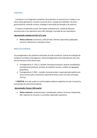 ATROPINA


  A atropina é um antagonista competitivo da acetilcolina no músculo liso e cardíaco e em
várias células glandulares, levando a aumento da FC, redução da motilidade e do tônus
gastrointestinal, retenção urinária, cicoplegia e diminuição da salivação e da sudorese.

  É usada em bradicardia sinusal, reanimação cardiopulmonar, revisão de bloqueio
neuromuscular e pré-operatório para inibir salivação e secreção de vias respiratórias.

Apresentação: ampolas de 0,25, 0,5 e 1mg.

        Efeitos colaterais: xerostomia, visão borrada, midríase, taquicardia, palpitações,
        tremores, hipertermia e retenção urinária.


PROSTAGLANDINAS


 As prostaglandinas são substâncias derivadas do ácido aracdonico, através da mediação do
complexo enzimático ciclooxygenase. Várias prostaglandinas são produzidas por este ciclo,
mas de interesse clínico temos duas:

     Prostaglandinas I2 ( PGI 2 ), também chamada prostacyclin: potente vasodilatador,
      principalmente pulmonar, protetor do endotélio vascular e inibidor da agregação
      plaquetária.
     Prostaglandinas E ( PGE ), também chamada prostyn, responsável pela patência do
      ducto arterial, pelos movimentos respiratórios fetais e pelo início das contrações
      uterinas.

 O PROSTYN tem sido usado em mal formações cardíacas congênitas em que é essencial a
manutenção do canal arterial patente.

 Apresentação: Prostyn: 500 mcg/ml.

        Efeitos colaterais: cardiovasculares: vasodilatação cutânea. Arritmias e hipotensão,
        SNC: hipertermia, tremores e convulsões, depressão respiratória.
 