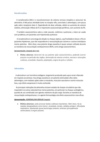 Noradrenalina


   A noradrenalina (NA) é o neurotransmissor do sistema nervoso simpático e precursor da
adrenalina. A NA possui atividade tanto no receptor alfa, como beta 1 adrenérgico, com pouca
ação sobre receptores beta 2. Dependendo da dose utilizada, obtém-se aumento do volume
sistólico, diminuição reflexa da FC e importante vasoconstrição periférica, com aumento da PA.

   É também vasoconstritora sobre a rede vascular, sistêmica e pulmonar, e deve ser usada
com prudência, em pacientes com hipertensão pulmonar.

   A noradrenalina é uma droga de eleição no choque séptico, cuja finalidade é elevar a PA em
pacientes hipotensos, que não responderam à ressuscitação por volume e a outros inotrópicos
menos potentes. Além disso, essa potente droga vasoativa é quase sempre utilizada durante
as manobras da ressuscitação cardiopulmonar (RCP), como droga vasoconstritora.

Apresentação: Ampola de 4 ml.

       Efeitos adversos: decorrem da sua potente ação vasoconstrictora, podendo ocorrer
       prejuízo na perfusão dos órgãos, diminuição do volume urinário, necrose e ulcerações
       cutâneas, ansiedade, dispnéia, palpitações, angina do peito e cefaléia.



Adrenalina


   A adrenalina é um hormônio endógeno, largamente produzido pela supra-renal e liberado
em resposta ao estresse. Essa droga vasoativa é um potente estimulador alfa e beta
adrenérgico, com notáveis ações sobre o miocárdio, músculos vasculares e outros músculos
lisos, cujo efeito vasopressor é muito conhecido.

  As principais indicações da adrenalina incluem estados de choque circulatório que não
respondem às outras catecolaminas menos potentes, em particular no choque cardiogênico,
quando de uso combinado com agentes redutores da pós-carga. Durante as manobras de
ressuscitação cardiopulmonar, é o agente farmacológico de efeito vasoconstritor mais eficaz.

Apresentação: ADRENALINA BRAUN 1mg/ml.

       Efeitos adversos: pode provocar lesões cutâneas importantes. Além disso, há as
       reações desagradáveis como tremor, ansiedade, tensão, cefaléia,vertigem, dificuldade
       respiratória, hipertensão grave,hemorragia cerebral, arritmias (principalmente
       ventriculares) e angina pectoris.
 