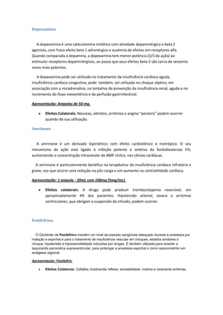 Dopexamina


   A dopexamina é uma catecolamina sintética com atividade dopaminérgica e beta 2
agonista, com fraco efeito beta 1 adrenérgico e ausência de efeitos em receptores alfa.
Quando comparada à dopamina, a dopexamina tem menor potência (1/3 da ação) ao
estimular receptores dopaminérgicos, ao passo que seus efeitos beta 2 são cerca de sessenta
vezes mais potentes.

   A dopexamina pode ser utilizada no tratamento da insuficiência cardíaca aguda,
insuficiência cardíaca congestiva, pode também, ser utilizada no choque séptico, em
associação com a noradrenalina, na tentativa de prevenção da insuficiência renal, aguda e no
incremento do fluxo mesentérico e da perfusão gastrintestinal.

Apresentação: Ampolas de 50 mg.

        Efeitos Colaterais: Náuseas, vômitos, arritmias e angina “pectoris” podem ocorrer
        quando da sua utilização.

Amrinone


  A amrinone é um derivado bipiridínico com efeito cardiotônico e inotrópico. O seu
mecanismo de ação está ligado à inibição potente e seletiva da fosfodiesterase FIII,
aumentando a concentração intracelular de AMP cíclico, nas células cardíacas.

  A amrinone é particularmente benéfica na terapêutica da insuficiência cardíaca refratária e
grave, vez que ocorre uma redução na pós-carga e um aumento na contratilidade cardíaca.

Apresentação: 1 ampola - 20mL com 100mg (5mg/mL).

        Efeitos colaterais: A droga pode produzir trombocitopenia reversível, em
        aproximadamente 4% dos pacientes. Hipotensão arterial, severa e arritmias
        ventriculares, que obrigam a suspensão da infusão, podem ocorrer.



Fenilefrina


   O Cloridrato de Fenilefrina mantém um nível de pressão sangüínea adequado durante a anestesia por
inalação e espinhal e para o tratamento de insuficiência vascular em choques, estados similares a
choque, hipotensão e hipersensibilidade induzidas por drogas. É também utilizada para reverter a
taquicardia paroxística supraventricular, para prolongar a anestesia espinhal e como vasoconstritor em
analgesia regional.

Apresentação: Fenilefrin.

        Efeitos Colaterais: Cefaléia, bradicardia reflexa, excitabilidade, insônia e raramente arritmias.
 