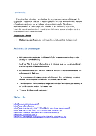 Levosimendan


    A levosimendana intensifica a sensibilidade das proteínas contráteis ao cálcio através da
ligação com a troponina C cardíaca, de modo dependente do cálcio. A levosimendana melhora
a força de contração, mas não prejudica o relaxamento ventricular. Além disso, a
levosimendana abre os canais de potássio sensíveis ao ATP no músculo liso vascular,
induzindo assim à vasodilatação de vasos arteriais sistêmicos e coronarianos, bem como de
vasos de capacitância venosa sistêmica.

Apresentação: SIMDAX

       Efeitos colaterais: Taquicardia ventricular, hipotensão, cefaleia, fibrilação atrial.



Assistência de Enfermagem



    Utilizar sempre que possível bombas de infusão, pois desencadeiam importantes
     alterações hemodinâmicas;

    Controlar PA e FC no intervalo máximo de 60 minutos, para que possamos detectar
     e/ou corrigir alterações hemodinâmicas.

    Sua infusão deve ser feita em veias calibrosas, evitando-se necrose e exsudatos, por
     extravasamento da droga;

       Por ser droga vasoativas potente, sua administração deve ser feita com bomba de
       infusão, em microgotas, com controle rigoroso do gotejamento;

      Deve-se verificar a pressão arterial do paciente antes do início da infusão da droga e
       de 30/30 minutos, durante o tempo de uso;

       Controle do débito urinário rigoroso


Bibliografia:


http://www.cerebromente.org.br/
http://www.pdamed.com.br
http://www.fmrp.usp.br/revista/1998/vol31n3/o_uso_drogas_vasoativas.pdf
http://www.ineti.med.br/aulas_pdf/terapia/drogas_vazoativas.pdf
http://www.slideshare.net/galegoo/aula-de-drogas-vasoativas
http://www.abbottbrasil.com.br
http://www.pdamed.com.br/asspacgra/pdamed_0011_0020_00700.php
 