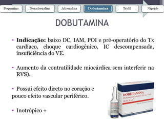 • Indicação: baixo DC, IAM, POI e pré-operatório do Tx
cardíaco, choque cardiogênico, IC descompensada,
insuficiência do VE.
• Aumento da contratilidade miocárdica sem interferir na
RVS).
• Possui efeito direto no coração e
pouco efeito vascular periférico.
• Inotrópico +
DOBUTAMINA
 