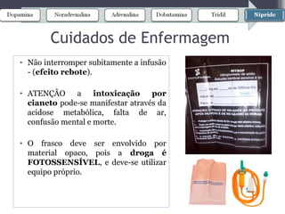 Cuidados de Enfermagem
• Não interromper subitamente a infusão
- (efeito rebote).
• ATENÇÃO a intoxicação por
cianeto pode-se manifestar através da
acidose metabólica, falta de ar,
confusão mental e morte.
• O frasco deve ser envolvido por
material opaco, pois a droga é
FOTOSSENSÍVEL, e deve-se utilizar
equipo próprio.
 