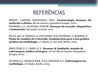 REFERÊNCIAS
BRODY; LARNER; MINNEMAN; NEU; Farmacologia humana da
molécula a clínica. Rio de Janeiro: guanabara koogan, 2010.
PEDROSA, L.C; OLIVEIRA JUNIOR. Doenças do coração: diagnóstico
e tratamento. São paulo: revinter, 2011
SILVA, M.C.A; FERRAZ, S; COUTINHO, R.Q; PEDROSA, L; BARROS, F.
Pauta de conduta do Unicordis: fundamentos para a boa prática
médica em cardiologia. 1º Edição, p. 201-208, Recife, 2012;
SMELTZER, S. C.; BARE, B. G. Brunner & Suddarth, tratado de
enfermagem médico-cirúrgica. 12º ed. Rio de Janeiro: Guanabara
Koogan, 2012;
WOODS, S.L; FROELICHER, E.S.S; MOTZER, S.U. Enfermagem em
cardiologia. 4º edição, Recife, 2005;
 