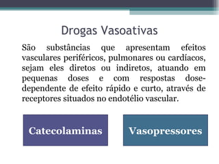 Drogas Vasoativas
São substâncias que apresentam efeitos
vasculares periféricos, pulmonares ou cardíacos,
sejam eles diretos ou indiretos, atuando em
pequenas doses e com respostas dose-
dependente de efeito rápido e curto, através de
receptores situados no endotélio vascular.
VasopressoresCatecolaminas
 