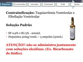 Contraindicação: Taquiarritmia Ventricular e
Fibrilação Ventricular
Solução Padrão
• SF 0,9% e SG 5% - 200mL
• Dopamina 50mg/10mL – 5 ampolas (50mL)
ATENÇÃO!! não se administra juntamente
com soluções alcalinas. (Ex. Bicarbonato
de Sódio).
 