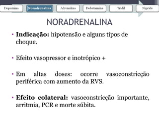 • Indicação: hipotensão e alguns tipos de
choque.
• Efeito vasopressor e inotrópico +
• Em altas doses: ocorre vasoconstricção
periférica com aumento da RVS.
• Efeito colateral: vasoconstricção importante,
arritmia, PCR e morte súbita.
NORADRENALINA
 