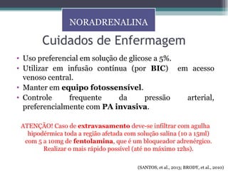 Cuidados de Enfermagem
• Uso preferencial em solução de glicose a 5%.
• Utilizar em infusão contínua (por BIC) em acesso
venoso central.
• Manter em equipo fotossensível.
• Controle frequente da pressão arterial,
preferencialmente com PA invasiva.
ATENÇÃO! Caso de extravasamento deve-se infiltrar com agulha
hipodérmica toda a região afetada com solução salina (10 a 15ml)
com 5 a 10mg de fentolamina, que é um bloqueador adrenérgico.
Realizar o mais rápido possível (até no máximo 12hs).
NORADRENALINA
(SANTOS, et al., 2013; BRODY, et al., 2010)
 