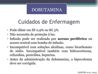 Cuidados de Enfermagem
• Pode diluir em SF 0,9% ou SG 5%.
• Não necessita de proteção à luz.
• Infusão pode ser realizada por acesso periférico ou
acesso central com bomba de infusão.
• Incompatível com soluções alcalinas, como bicarbonato
de sódio. Incompatível também com hidrocortisona,
cefazolina, penicilina, heparina.
• Antes da administração da dobutamina, a hipovolemia
deve ser corrigida.
DOBUTAMINA
(SANTOS, et al., 2013)
 