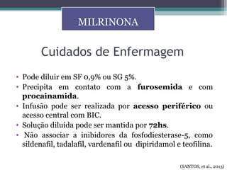 Cuidados de Enfermagem
• Pode diluir em SF 0,9% ou SG 5%.
• Precipita em contato com a furosemida e com
procainamida.
• Infusão pode ser realizada por acesso periférico ou
acesso central com BIC.
• Solução diluída pode ser mantida por 72hs.
• Não associar a inibidores da fosfodiesterase-5, como
sildenafil, tadalafil, vardenafil ou dipiridamol e teofilina.
MILRINONA
(SANTOS, et al., 2013)
 