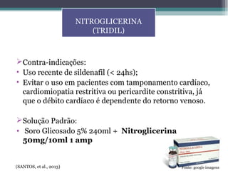 Contra-indicações:
• Uso recente de sildenafil (< 24hs);
• Evitar o uso em pacientes com tamponamento cardíaco,
cardiomiopatia restritiva ou pericardite constritiva, já
que o débito cardíaco é dependente do retorno venoso.
Solução Padrão:
• Soro Glicosado 5% 240ml + Nitroglicerina
50mg/10ml 1 amp
NITROGLICERINA
(TRIDIL)
(SANTOS, et al., 2013) Fonte: google imagens
 