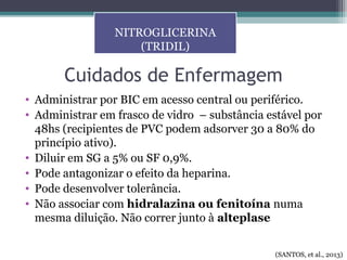 Cuidados de Enfermagem
• Administrar por BIC em acesso central ou periférico.
• Administrar em frasco de vidro – substância estável por
48hs (recipientes de PVC podem adsorver 30 a 80% do
princípio ativo).
• Diluir em SG a 5% ou SF 0,9%.
• Pode antagonizar o efeito da heparina.
• Pode desenvolver tolerância.
• Não associar com hidralazina ou fenitoína numa
mesma diluição. Não correr junto à alteplase
NITROGLICERINA
(TRIDIL)
(SANTOS, et al., 2013)
 