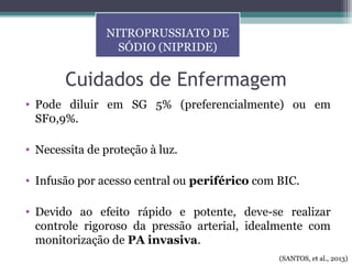 Cuidados de Enfermagem
• Pode diluir em SG 5% (preferencialmente) ou em
SF0,9%.
• Necessita de proteção à luz.
• Infusão por acesso central ou periférico com BIC.
• Devido ao efeito rápido e potente, deve-se realizar
controle rigoroso da pressão arterial, idealmente com
monitorização de PA invasiva.
NITROPRUSSIATO DE
SÓDIO (NIPRIDE)
(SANTOS, et al., 2013)
 