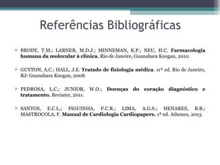 Referências Bibliográficas
 BRODY, T.M.; LARNER, M.D.J.; MINNEMAN, K.P.; NEU, H.C. Farmacologia
humana da molecular à clínica. Rio de Janeiro, Guanabara Koogan, 2010.
 GUYTON, A.C.; HALL, J.E. Tratado de fisiologia médica. 11ª ed. Rio de Janeiro,
RJ: Guanabara Koogan, 2008.
 PEDROSA, L.C.; JUNIOR, W.O.; Doenças do coração diagnóstico e
tratamento. Revinter, 2011.
 SANTOS, E.C.L.; FIGUINHA, F.C.R.; LIMA, A.G.S.; HENARES, B.B.;
MASTROCOLA, F. Manual de Cardiologia Cardiopapers. 1ª ed. Atheneu, 2013.
 