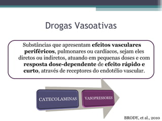 Drogas Vasoativas
Substâncias que apresentam efeitos vasculares
periféricos, pulmonares ou cardíacos, sejam eles
diretos ou indiretos, atuando em pequenas doses e com
resposta dose-dependente de efeito rápido e
curto, através de receptores do endotélio vascular.
BRODY, et al., 2010
 