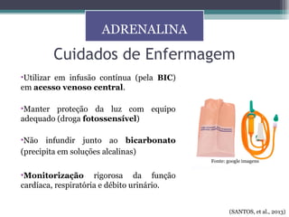 •Utilizar em infusão contínua (pela BIC)
em acesso venoso central.
•Manter proteção da luz com equipo
adequado (droga fotossensível)
•Não infundir junto ao bicarbonato
(precipita em soluções alcalinas)
•Monitorização rigorosa da função
cardíaca, respiratória e débito urinário.
Cuidados de Enfermagem
ADRENALINA
(SANTOS, et al., 2013)
Fonte: google imagens
 