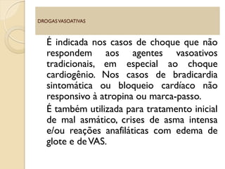 É indicada nos casos de choque que não
respondem aos agentes vasoativos
tradicionais, em especial ao choque
cardiogênio. Nos casos de bradicardia
sintomática ou bloqueio cardíaco não
responsivo à atropina ou marca-passo.
É também utilizada para tratamento inicial
de mal asmático, crises de asma intensa
e/ou reações anafiláticas com edema de
glote e deVAS.
DROGASVASOATIVAS
 