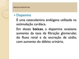  Dopamina
É uma catecolamina endógena utilizada na
estimulação cardíaca.
Em doses baixas, a dopamina ocasiona
aumento da taxa de filtração glomerular,
do fluxo renal e da excreção de sódio,
com aumento do débito urinário.
DROGASVASOATIVAS
 