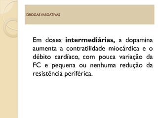Em doses intermediárias, a dopamina
aumenta a contratilidade miocárdica e o
débito cardíaco, com pouca variação da
FC e pequena ou nenhuma redução da
resistência periférica.
DROGASVASOATIVAS
 