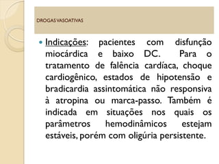  Indicações: pacientes com disfunção
miocárdica e baixo DC. Para o
tratamento de falência cardíaca, choque
cardiogênico, estados de hipotensão e
bradicardia assintomática não responsiva
à atropina ou marca-passo. Também é
indicada em situações nos quais os
parâmetros hemodinâmicos estejam
estáveis, porém com oligúria persistente.
DROGASVASOATIVAS
 
