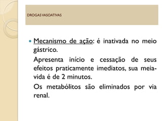  Mecanismo de ação: é inativada no meio
gástrico.
Apresenta início e cessação de seus
efeitos praticamente imediatos, sua meia-
vida é de 2 minutos.
Os metabólitos são eliminados por via
renal.
DROGASVASOATIVAS
 