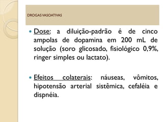  Dose: a diluição-padrão é de cinco
ampolas de dopamina em 200 mL de
solução (soro glicosado, fisiológico 0,9%,
ringer simples ou lactato).
 Efeitos colaterais: náuseas, vômitos,
hipotensão arterial sistêmica, cefaléia e
dispnéia.
DROGASVASOATIVAS
 
