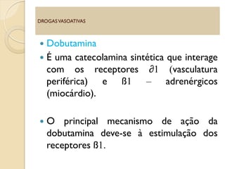  Dobutamina
 É uma catecolamina sintética que interage
com os receptores ∂1 (vasculatura
periférica) e ß1 – adrenérgicos
(miocárdio).
 O principal mecanismo de ação da
dobutamina deve-se à estimulação dos
receptores ß1.
DROGASVASOATIVAS
 