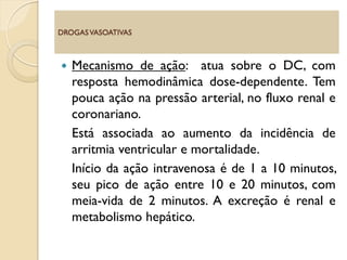  Mecanismo de ação: atua sobre o DC, com
resposta hemodinâmica dose-dependente. Tem
pouca ação na pressão arterial, no fluxo renal e
coronariano.
Está associada ao aumento da incidência de
arritmia ventricular e mortalidade.
Início da ação intravenosa é de 1 a 10 minutos,
seu pico de ação entre 10 e 20 minutos, com
meia-vida de 2 minutos. A excreção é renal e
metabolismo hepático.
DROGASVASOATIVAS
 