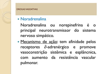  Noradrenalina
Noradrenalina ou norepinefrina é o
principal neurotransmissor do sistema
nervoso simpático.
 Mecanismo de ação: tem afinidade pelos
receptores ∂-adrenérgico e promove
vasoconstrição sistêmica e esplâncnica,
com aumento da resistência vascular
pulmonar.
DROGASVASOATIVAS
 
