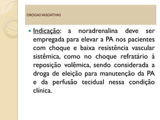  Indicação: a noradrenalina deve ser
empregada para elevar a PA nos pacientes
com choque e baixa resistência vascular
sistêmica, como no choque refratário à
reposição volêmica, sendo considerada a
droga de eleição para manutenção da PA
e da perfusão tecidual nessa condição
clínica.
DROGASVASOATIVAS
 
