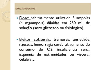  Dose: habitualmente utiliza-se 5 ampolas
(4 mg/ampola) diluídas em 250 mL de
solução (soro glicosado ou fisiológico).
 Efeitos colaterais: tremores, ansiedade,
náuseas, hemorragia cerebral, aumento do
consumo de O2, insuficiência renal,
isquemia de extremidades ou visceral,
cefaléia…
DROGASVASOATIVAS
 